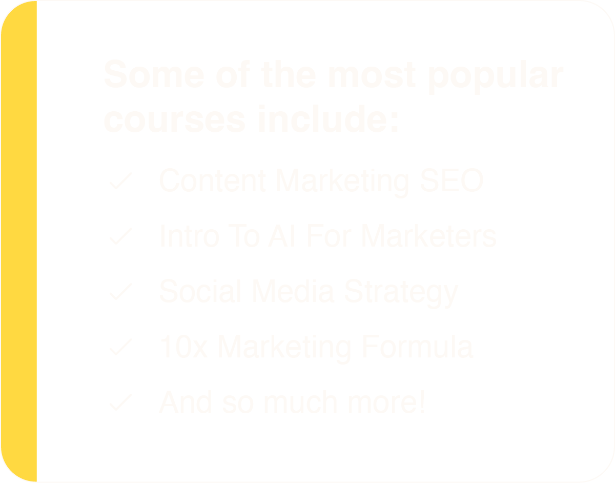 Some of the most popular courses include: Content Marketing SEO, Intro To AI For Marketers, Social Media Strategy, 10x Marketing Formula, And so much more!