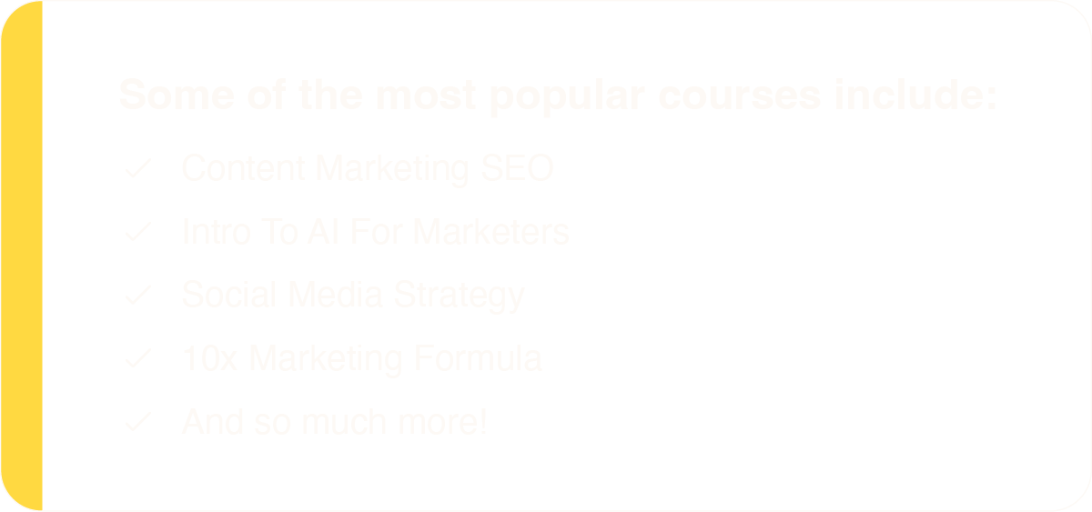 Some of the most popular courses include: Content Marketing SEO, Intro To AI For Marketers, Social Media Strategy, 10x Marketing Formula, And so much more!