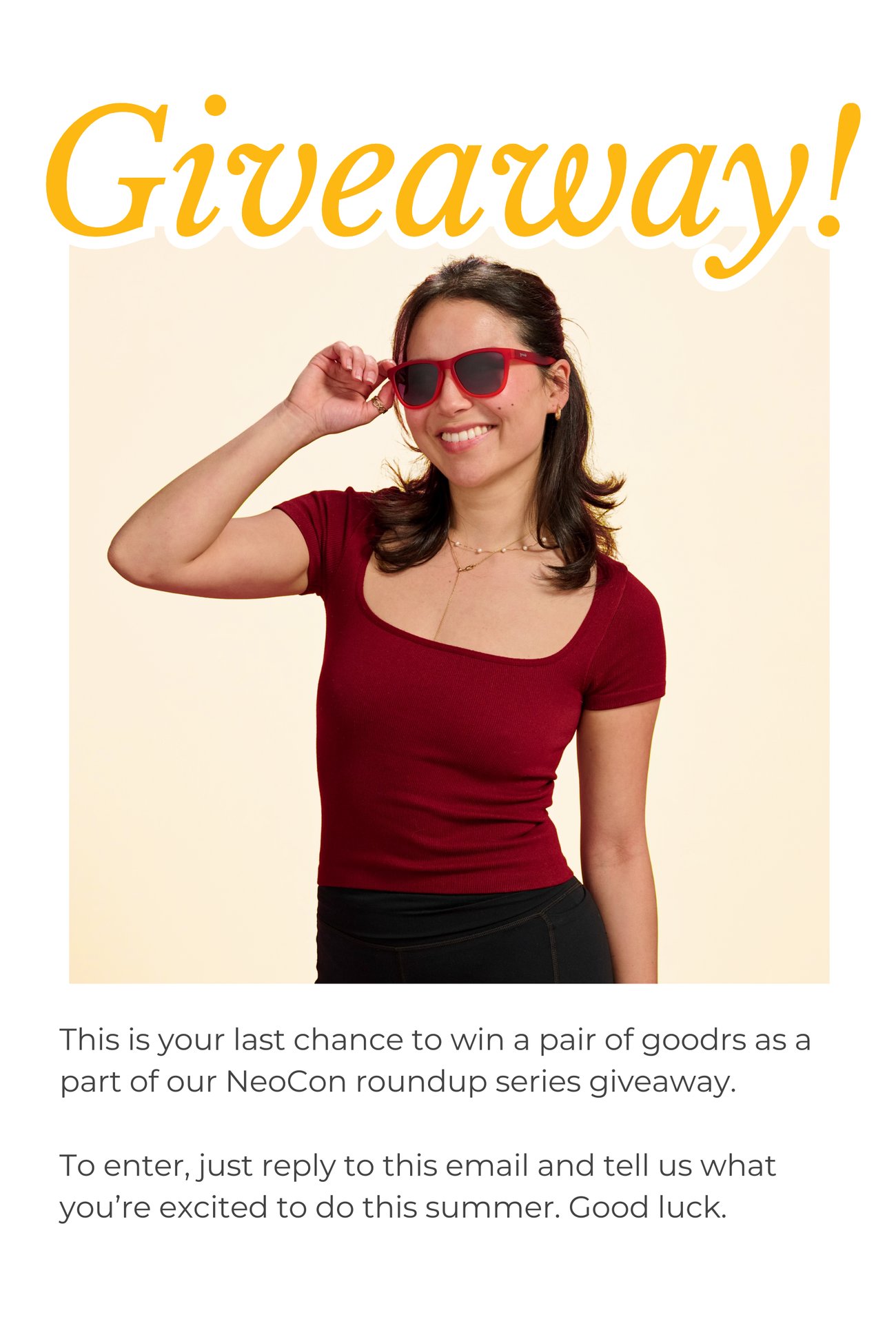 GIVEAWAY! This is your last chance to win a pair of goodrs as a part of our NeoCon roundup series giveaway. To enter, just reply to this email and tell us what you’re excited to do this summer. Good luck.