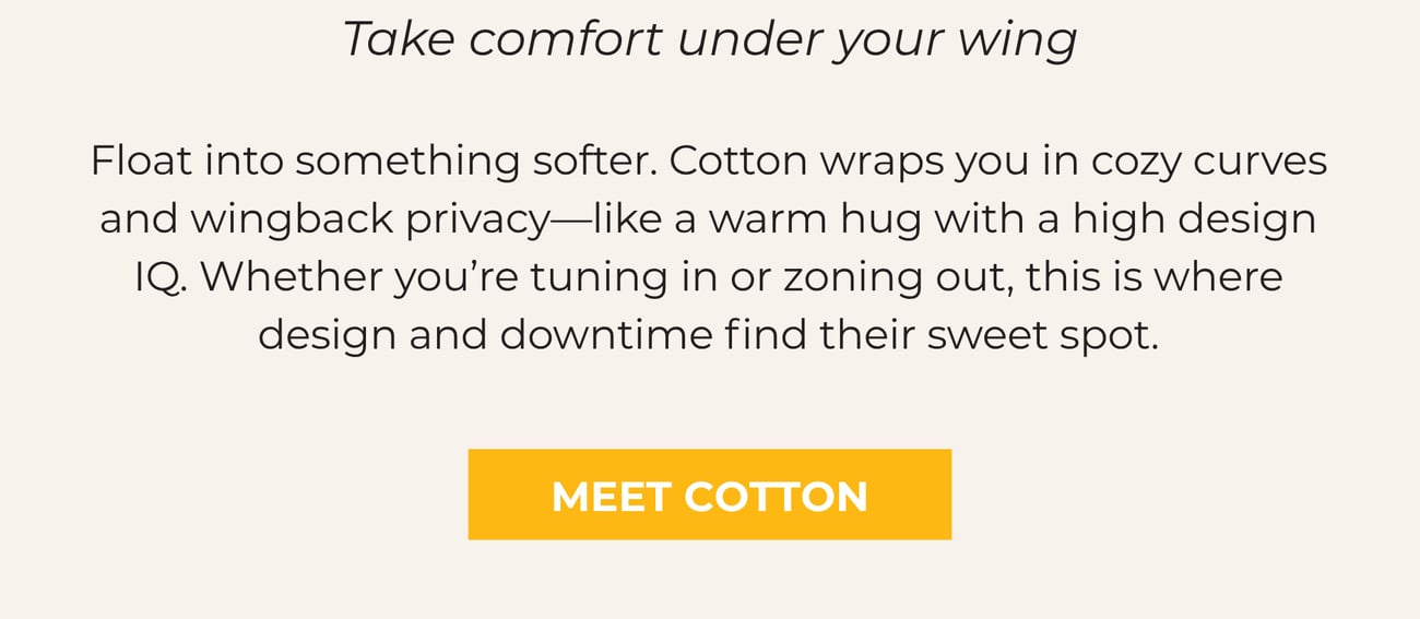 COTTON: TAKE COMFORT UNDER YOUR WING. Float into something softer. Cotton wraps you in cozy curves and wingback privacy—like a warm hug with a high design IQ. Whether you’re tuning in or zoning out, this is where design and downtime find their sweet spot. MEET COTTON.