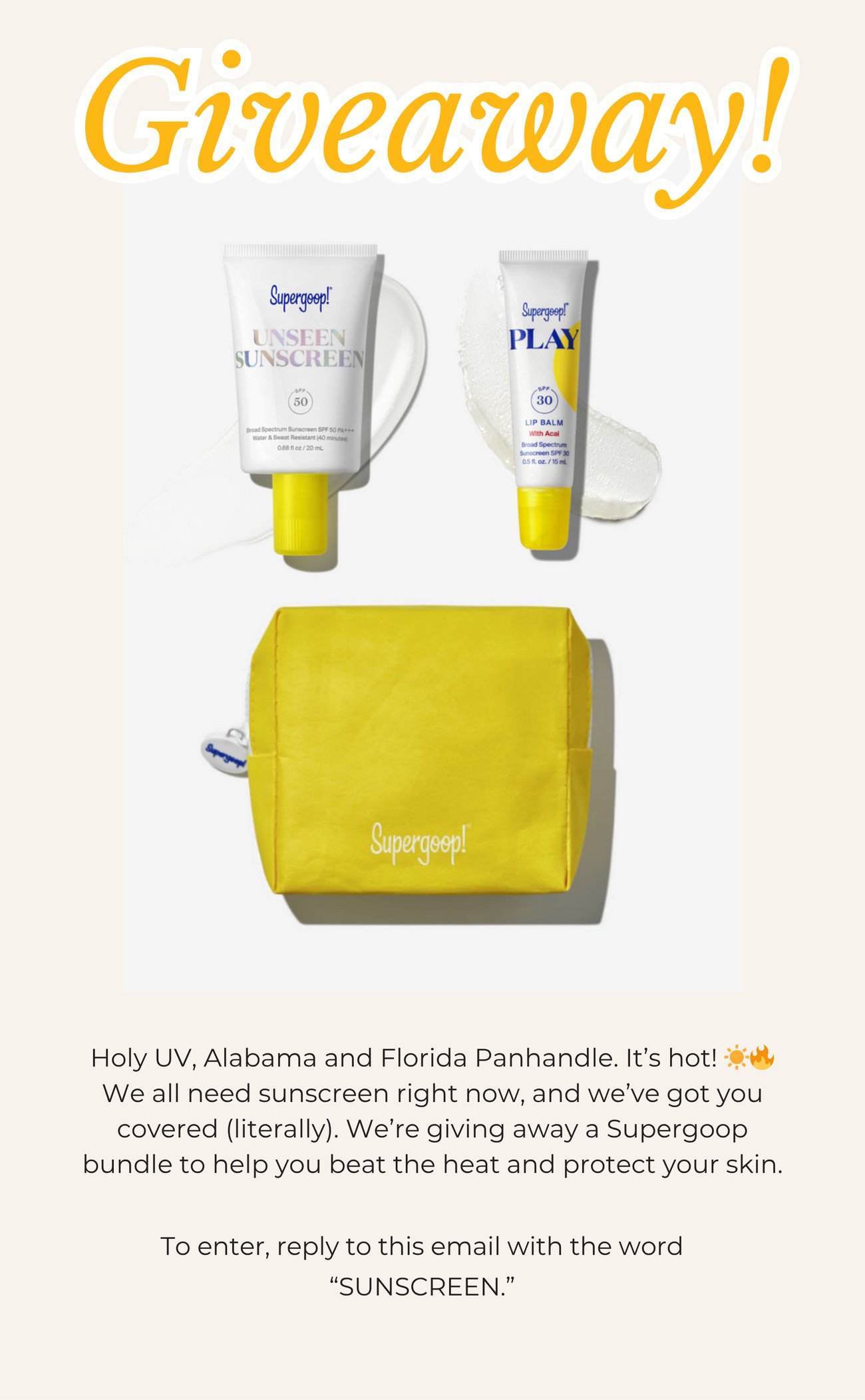 GIVEAWAY! Holy UV, Alabama and Florida Panhandle. It’s hot! ☀️🔥 We all need sunscreen right now, and we’ve got you covered (literally). We’re giving away a Supergoop bundle to help you beat the heat and protect your skin. To enter, reply to this email with the word “SUNSCREEN.”