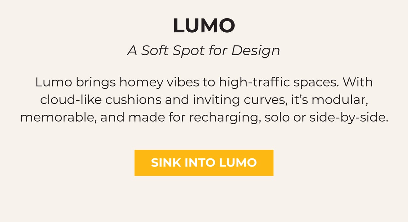 LUMO: A SOFT SPOT FOR DESIGN. Lumo brings homey vibes to high-traffic spaces. With cloud-like cushions and inviting curves, it’s modular, memorable, and made for recharging, solo or side-by-side. SINK INTO LUMO.