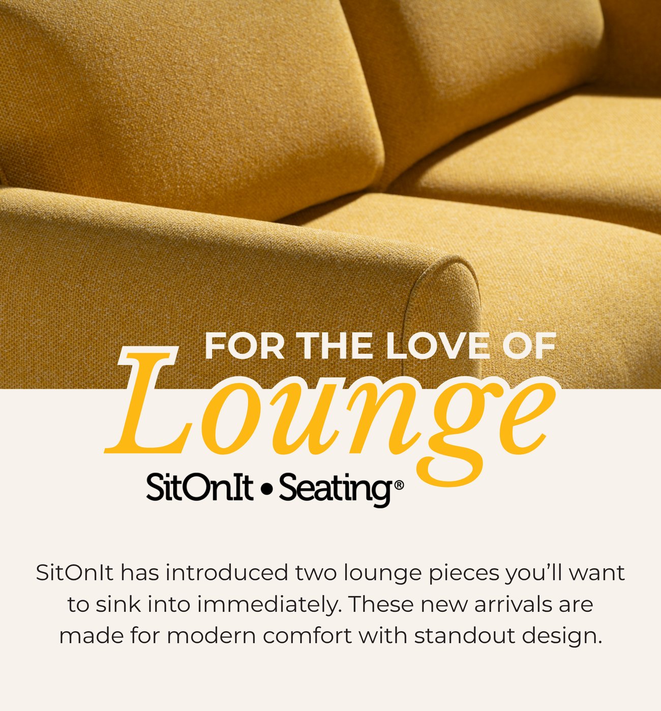 FOR THE LOVE OF LOUNGE. SitOnIt has introduced two lounge pieces you’ll want to sink into immediately. These new arrivals are made for modern comfort with standout design.
