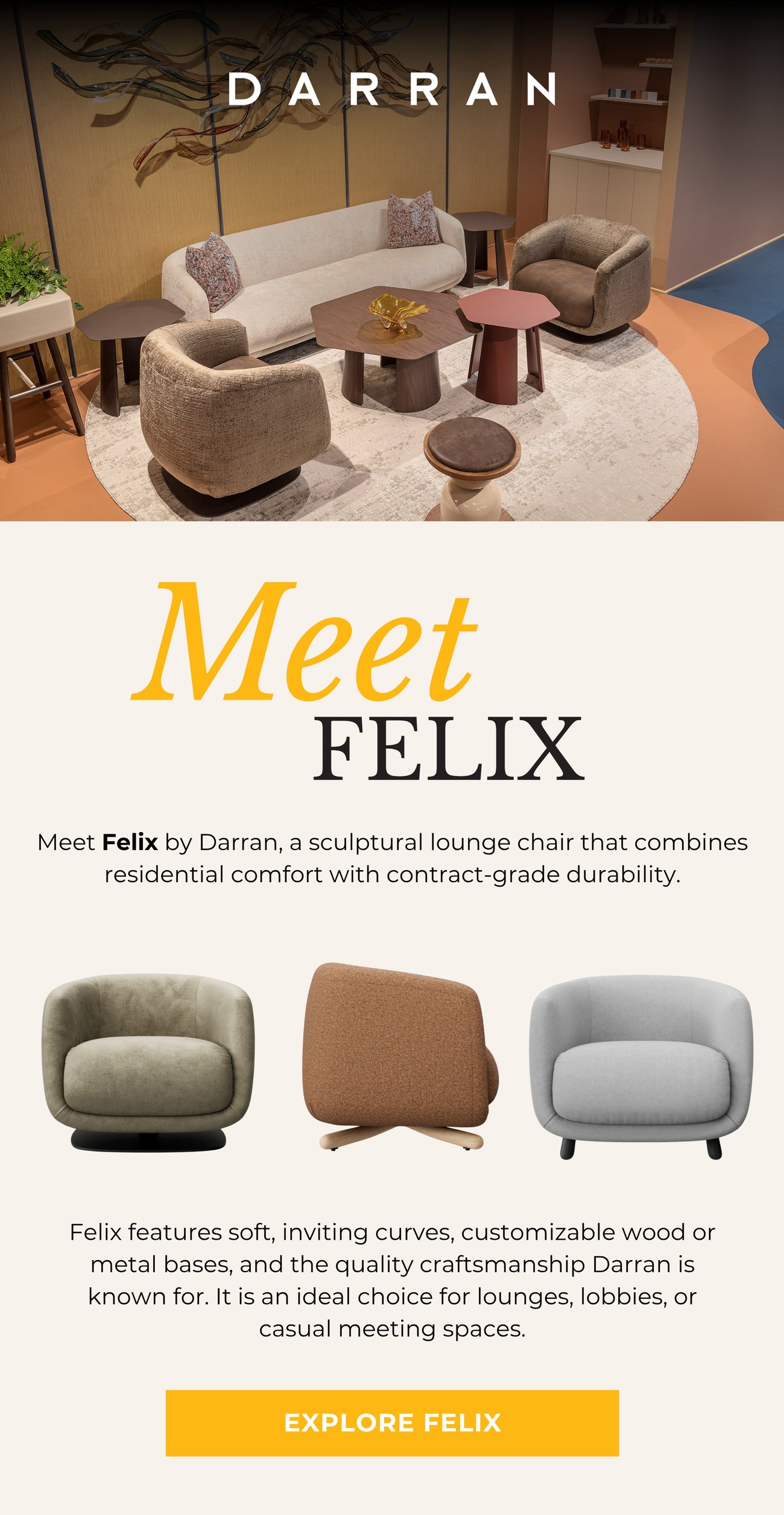 Meet Felix by Darran, a sculptural lounge chair that combines residential comfort with contract-grade durability. Felix features soft, inviting curves, customizable wood or metal bases, and the quality craftsmanship Darran is known for. It is an ideal choice for lounges, lobbies, or casual meeting spaces. EXPLORE FELIX>>