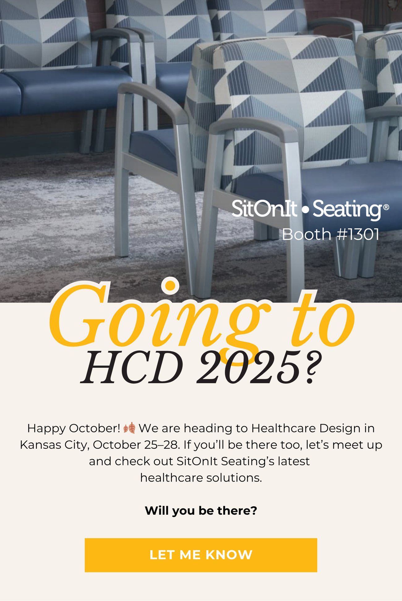 GOING TO HCD 2025? Happy October! 🍂 We are
heading to Healthcare Design in Kansas City, October 25–28. If you’ll be there too, let’s meet up and check out SitOnIt Seating’s latest healthcare solutions. Will you be there? LET ME KNOW>>