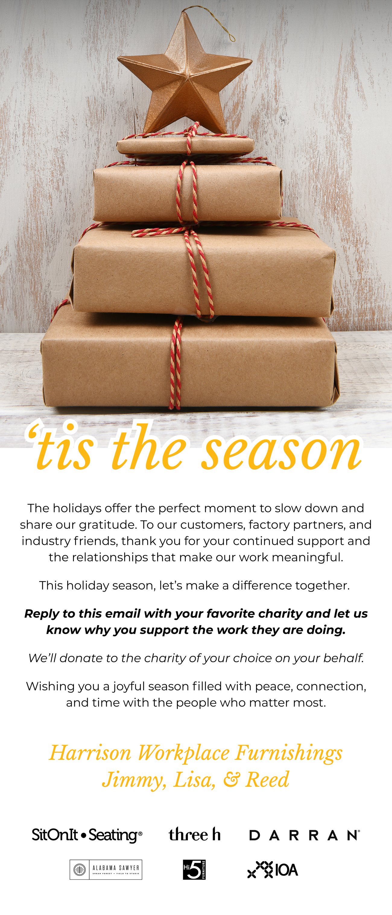 'TIS THE SEASON ... The holidays offer the perfect moment to slow down and share our gratitude. To our customers, factory partners, and industry friends, thank you for your continued support and the relationships that make our work meaningful. This holiday season, let’s
make a difference together. Reply to this email with your favorite charity and let us know why you support the work they are doing. We’ll donate to the charity of your choice on your behalf. Wishing you a joyful season filled with peace, connection, and time with the people who matter most. – Harrison Workplace Furnishings (Jimmy, Lisa, & Reed)