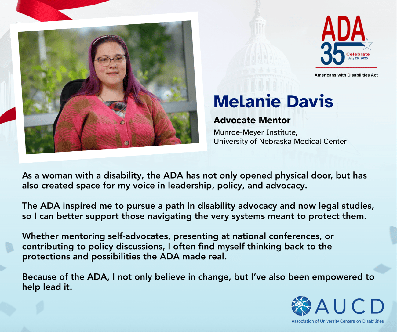 A graphic celebrating the 35th anniversary of the Americans with Disabilities Act (ADA) features a photo of Melanie Davis, Advocate Mentor at the Munroe-Meyer Institute, University of Nebraska Medical Center. Melanie, a woman with long purple hair and glasses, is seated and wearing a red and pink sweater. To the right of her photo is the ADA 35th anniversary logo and her testimonial. She shares how the ADA opened doors for her not just physically, but also in leadership, policy, and advocacy. It inspired her to pursue disability advocacy and legal studies. She now mentors others, presents nationally, and contributes to policy discussions. Melanie states the ADA empowered her to not only believe in change but help lead it. At the bottom right is the AUCD (Association of University Centers on Disabilities) logo. A graphic celebrating the 35th anniversary of the Americans with Disabilities Act (ADA) features a photo of Melanie Davis, Advocate Mentor at the Munroe-Meyer Institute, University of Nebraska Medical Center. Melanie, a woman with long purple hair and glasses, is seated and wearing a red and pink sweater. To the right of her photo is the ADA 35th anniversary logo and her testimonial. She shares how the ADA opened doors for her not just physically, but also in leadership, policy, and advocacy. It inspired her to pursue disability advocacy and legal studies. She now mentors others, presents nationally, and contributes to policy discussions. Melanie states the ADA empowered her to not only believe in change but help lead it. At the bottom right is the AUCD (Association of University Centers on Disabilities) logo.