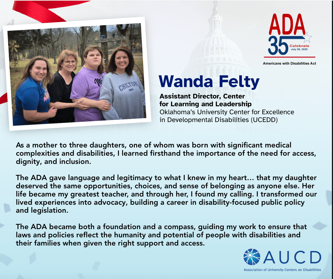 A graphic commemorating the 35th anniversary of the Americans with Disabilities Act (ADA) features a photo of Wanda Felty with her three daughters, standing outdoors and smiling. Wanda, who is Assistant Director of the Center for Learning and Leadership at Oklahoma’s University Center for Excellence in Developmental Disabilities (UCEDD), shares her story. As a mother to a daughter with significant medical complexities and disabilities, Wanda explains how the ADA gave voice to her belief in equal opportunities, dignity, and inclusion. Inspired by her daughter, she pursued a career in disability-focused public policy and legislation. She describes the ADA as both a foundation and a compass for her advocacy, ensuring that laws and policies reflect the potential and humanity of people with disabilities. The AUCD (Association of University Centers on Disabilities) logo appears at the bottom right. A graphic commemorating the 35th anniversary of the Americans with Disabilities Act (ADA) features a photo of Wanda Felty with her three daughters, standing outdoors and smiling. Wanda, who is Assistant Director of the Center for Learning and Leadership at Oklahoma’s University Center for Excellence in Developmental Disabilities (UCEDD), shares her story. As a mother to a daughter with significant medical complexities and disabilities, Wanda explains how the ADA gave voice to her belief in equal opportunities, dignity, and inclusion. Inspired by her daughter, she pursued a career in disability-focused public policy and legislation. She describes the ADA as both a foundation and a compass for her advocacy, ensuring that laws and policies reflect the potential and humanity of people with disabilities. The AUCD (Association of University Centers on Disabilities) logo appears at the bottom right.