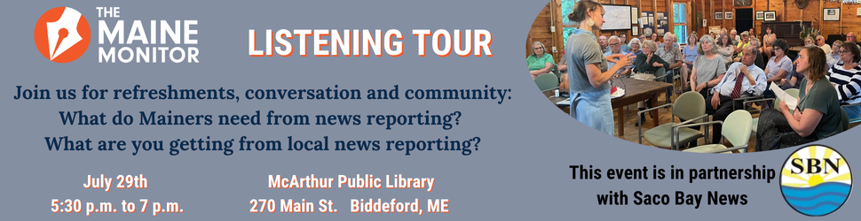 Join The Maine Monitor at the McArthur Public Library on July 29th from 5:30 p.m. to 7 p.m. for a listening tour session where Mainers can share their thoughts on local news. Join The Maine Monitor at the McArthur Public Library on July 29th from 5:30 p.m. to 7 p.m. for a listening tour session where Mainers can share their thoughts on local news.
