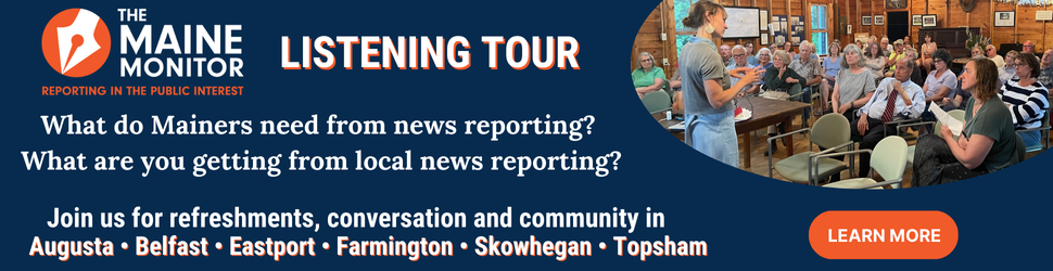 Join The Maine Monitor at upcoming stops on our listening tour. We'll be in Augusta, Belfast, Eastport, Farmington, Skowhegan and Topsham. Click the banner to learn more.