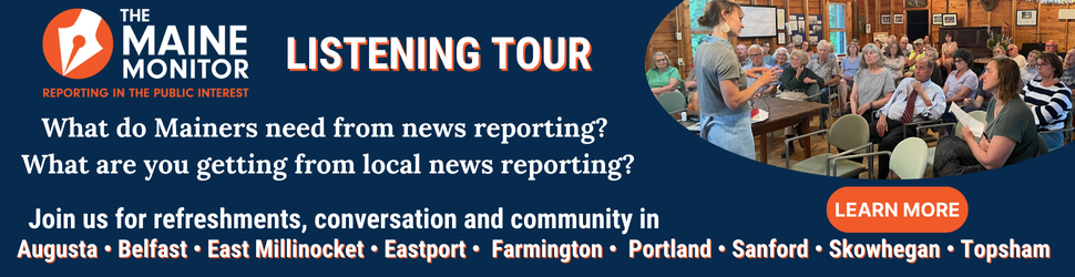 Share what Mainers need from local news reporting at an upcoming stop of The Maine Monitor's listening tour. Click the banner to learn more about each of the upcoming stops. Share what Mainers need from local news reporting at an upcoming stop of The Maine Monitor's listening tour. Click the banner to learn more about each of the upcoming stops.