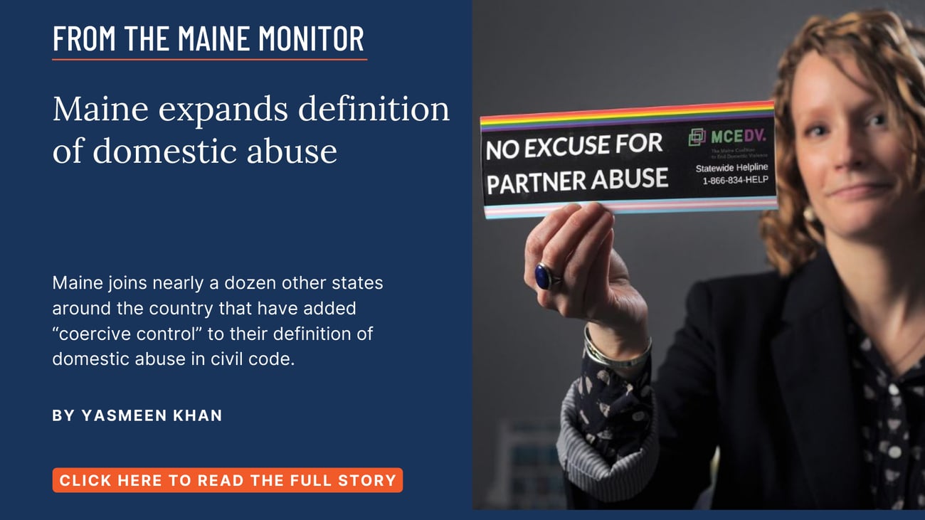 Maine expands definition of domestic abuse. Maine joins nearly a dozen other states around the country that have added “coercive control” to their definition of domestic abuse in civil code. Click the image to read this story by Yasmeen Khan.