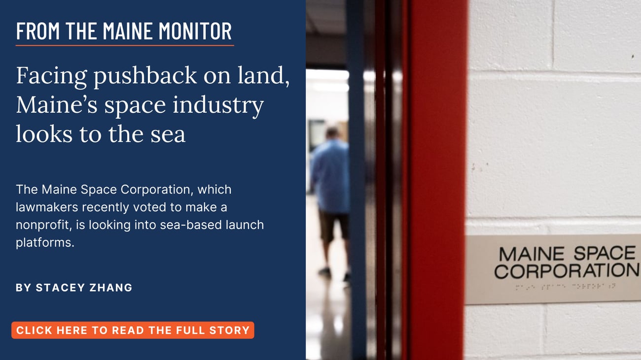 Facing pushback on land, Maine’s space industry looks to the sea. The Maine Space Corporation, which lawmakers recently voted to make a nonprofit, is looking into sea-based launch platforms. Click the image to read this story by Stacey Zhang.