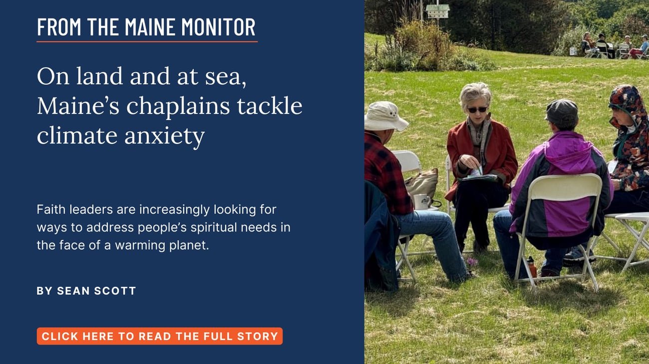 On land and at sea, Maine’s chaplains tackle climate anxiety. Faith leaders are increasingly looking for ways to address people’s spiritual needs in the face of a warming planet. Click the image to read this story by Sean Scott.
