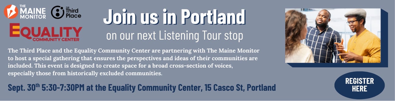 Join The Maine Monitor for the next stop of our listening tour: September 30 at the Equality Community Center in Portland from 5:30 p.m. to 7 p.m. Join The Maine Monitor for the next stop of our listening tour: September 30 at the Equality Community Center in Portland from 5:30 p.m. to 7 p.m.
