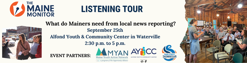 Join The Maine Monitor for the next stop of our listening tour: September 25 at the Alfond Youth & Community Center in Waterville from 2:30 p.m. to 5 p.m.
