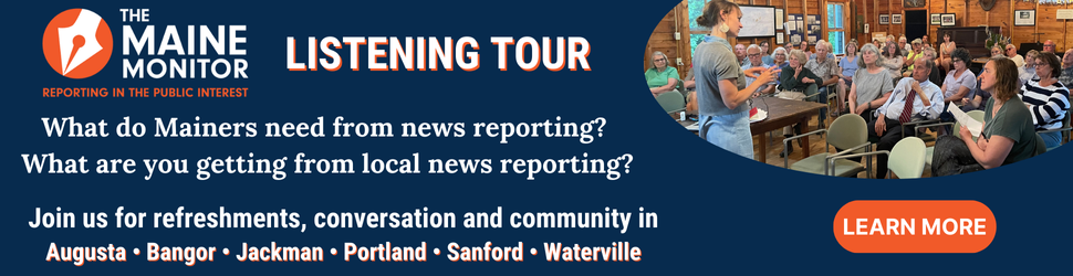 Join The Maine Monitor at upcoming stops of its listening tour in Augusta, Bangor, Jackman, Portland, Sanford and Waterville.