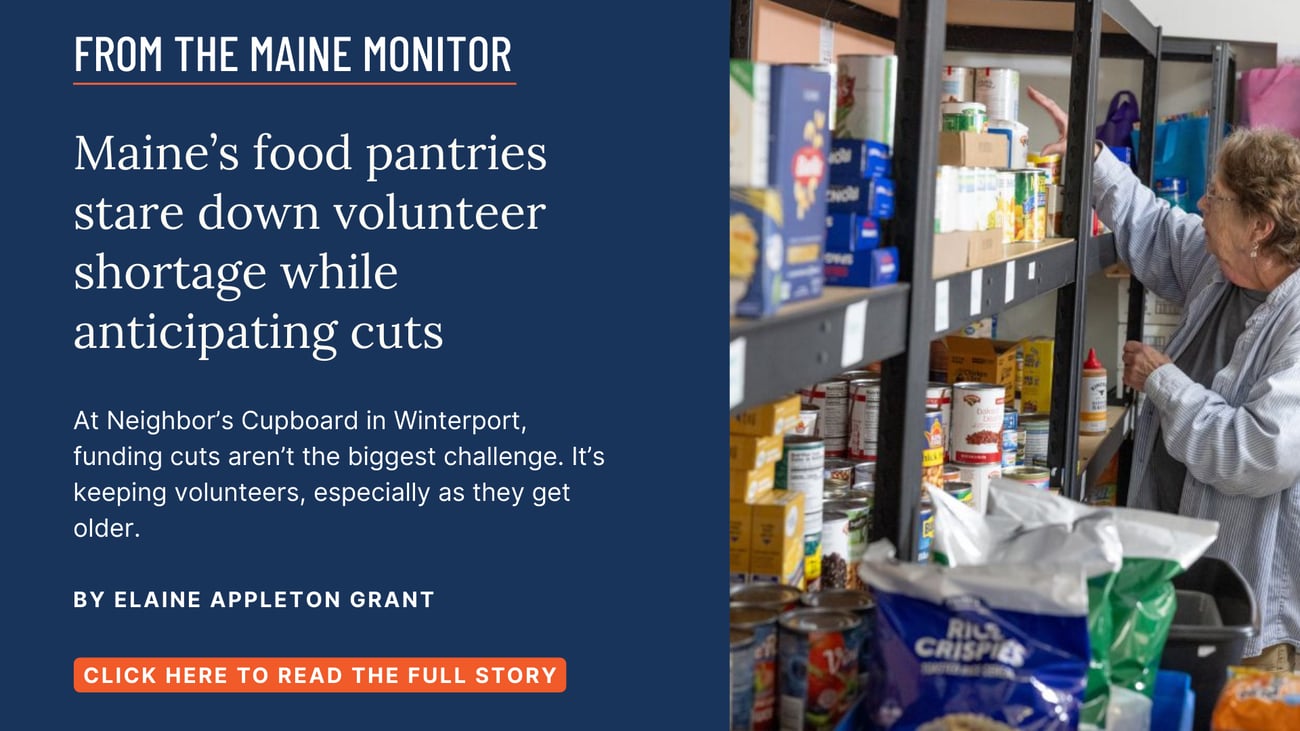 Maine’s food pantries stare down volunteer shortage while anticipating cuts. At Neighbor’s Cupboard in Winterport, funding cuts aren’t the biggest challenge. It’s keeping volunteers, especially as they get older. Read this Maine Monitor story by Elaine Appleton Grant.
