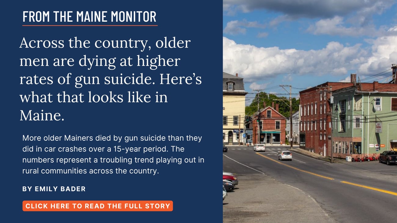 Across the country, older men are dying at higher rates of gun suicide. Here’s what that looks like in Maine. More older Mainers died by gun suicide than they did in car crashes over a 15-year period. The numbers represent a troubling trend playing out in rural communities across the country. Read this Maine Monitor story by Emily Bader.