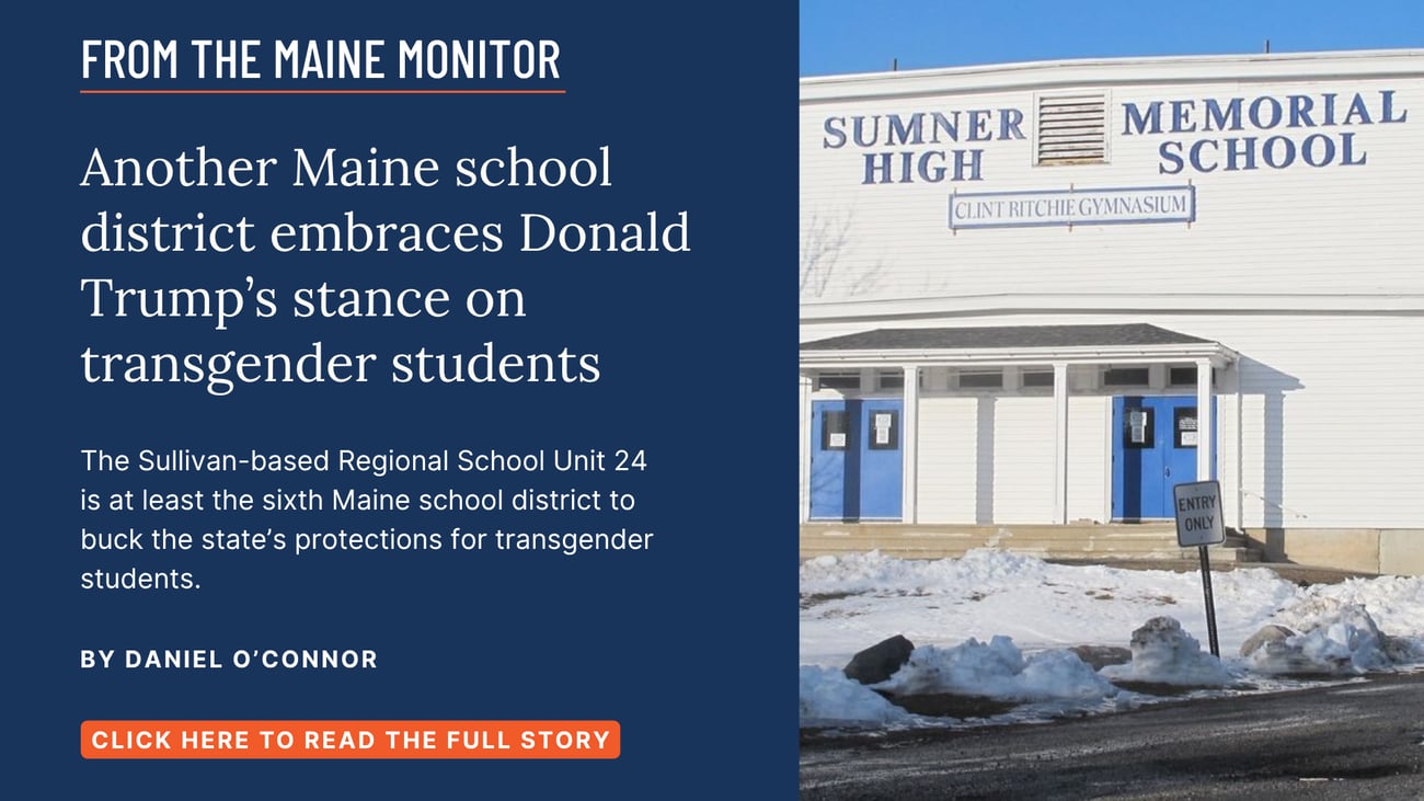 Another Maine school district embraces Donald Trump’s stance on transgender students. The Sullivan-based Regional School Unit 24 is at least the sixth Maine school district to buck the state’s protections for transgender students. Read this story by Daniel O'Connor of The Maine Monitor and Bangor Daily News.