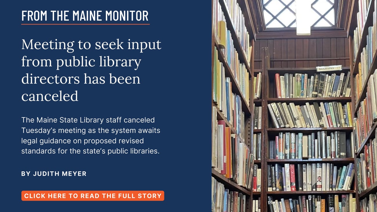 Meeting to seek input from public library directors has been canceled. The Maine State Library staff canceled Tuesday’s meeting as the system awaits legal guidance on proposed revised standards for the state’s public libraries. Read this story by Judith Meyer of The Maine Monitor.