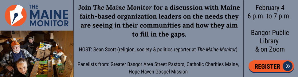 February 4: Join The Maine Monitor's religion reporter Sean Scott in-person at the Bangor Public Library, or virtually, from 6 p.m. to 7 p.m. for a panel discussion with Maine leaders at faith-based organizations who are serving low-income and other vulnerable community members, including by providing housing, food assistance and addiction recovery services. Local faith leaders will talk about the needs they are seeing in their communities and how they aim to fill in the gaps. Register to attend in-person or virtually.