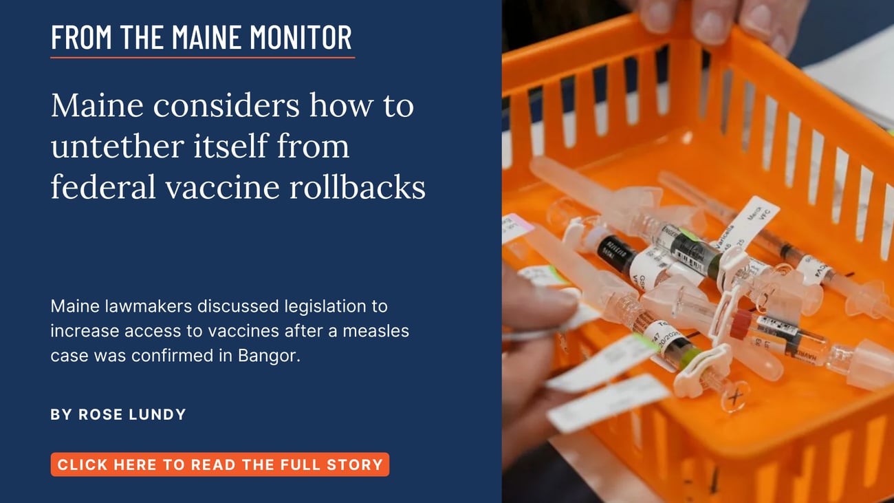 Maine considers how to untether itself from federal vaccine rollbacks. Maine lawmakers discussed legislation to increase access to vaccines after a measles case was confirmed in Bangor. Read this story by Rose Lundy.