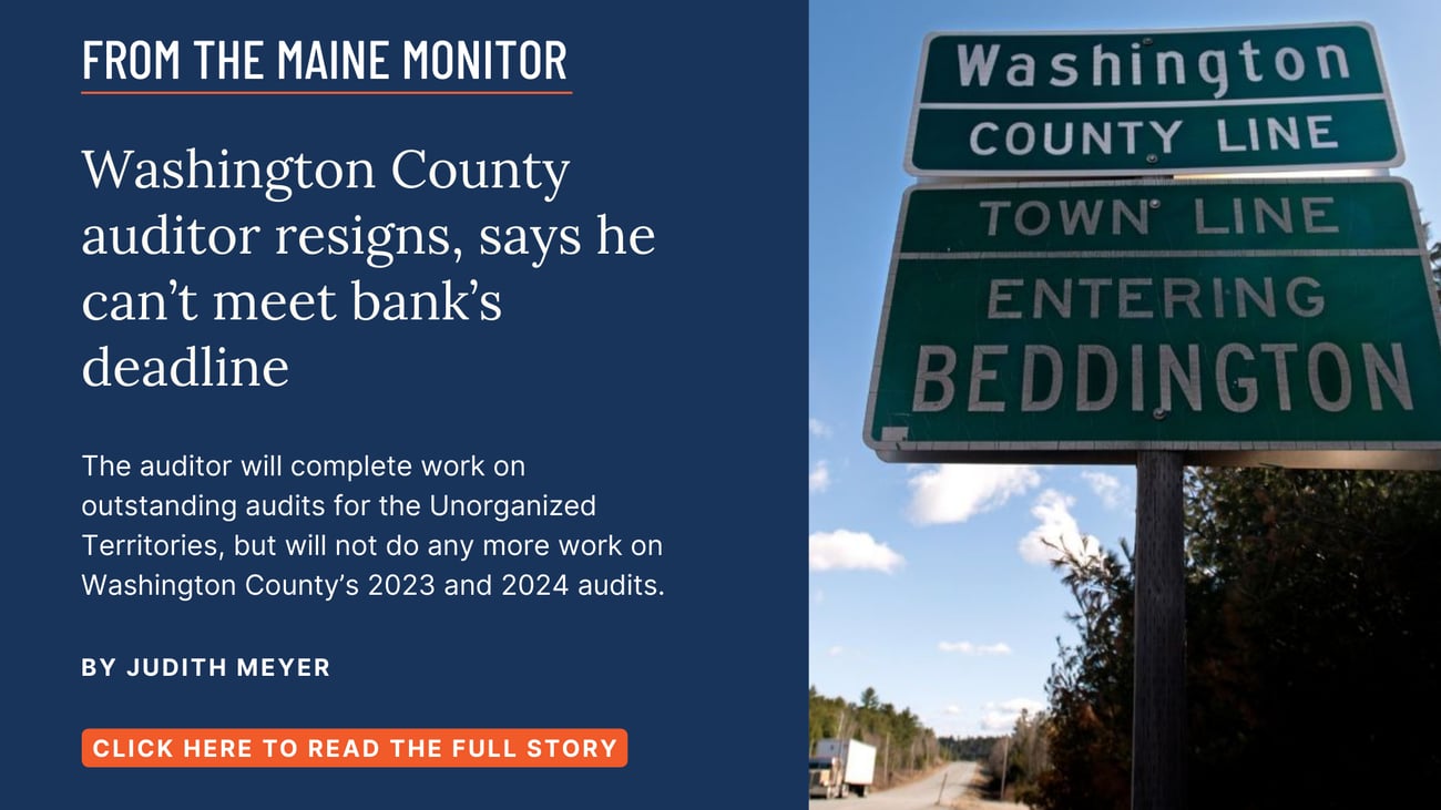 Washington County auditor resigns, says he can’t meet bank’s deadline. The auditor will complete work on outstanding audits for the Unorganized Territories, but will not do any more work on Washington County’s 2023 and 2024 audits. Read this story by Judith Meyer.