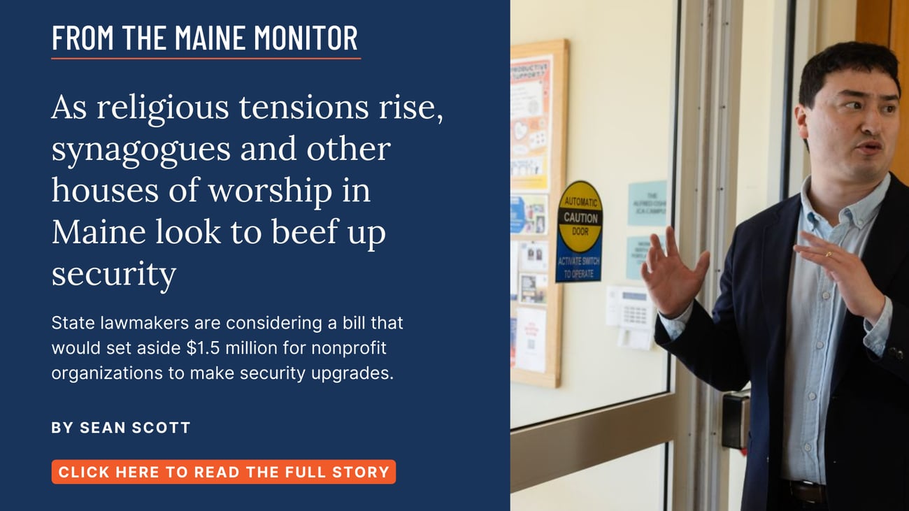 As religious tensions rise, synagogues and other houses of worship in Maine look to beef up security. State lawmakers are considering a bill that would set aside $1.5 million for nonprofit organizations to make security upgrades. Read this story by Sean Scott.