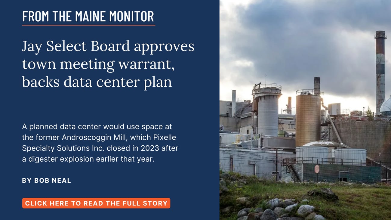Jay Select Board approves town meeting warrant, backs data center plan. A planned data center would use space at the former Androscoggin Mill, which Pixelle Specialty Solutions Inc. closed in 2023 after a digester explosion earlier that year. Read this story by Bob Neal.
