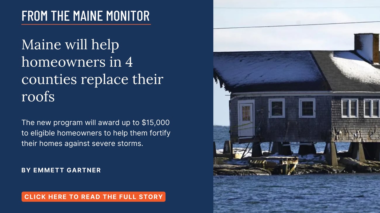 Maine will help homeowners in 4 counties replace their roofs. The new program will award up to $15,000 to eligible homeowners to help them fortify their homes against severe storms. Read this story by Emmett Gartner.