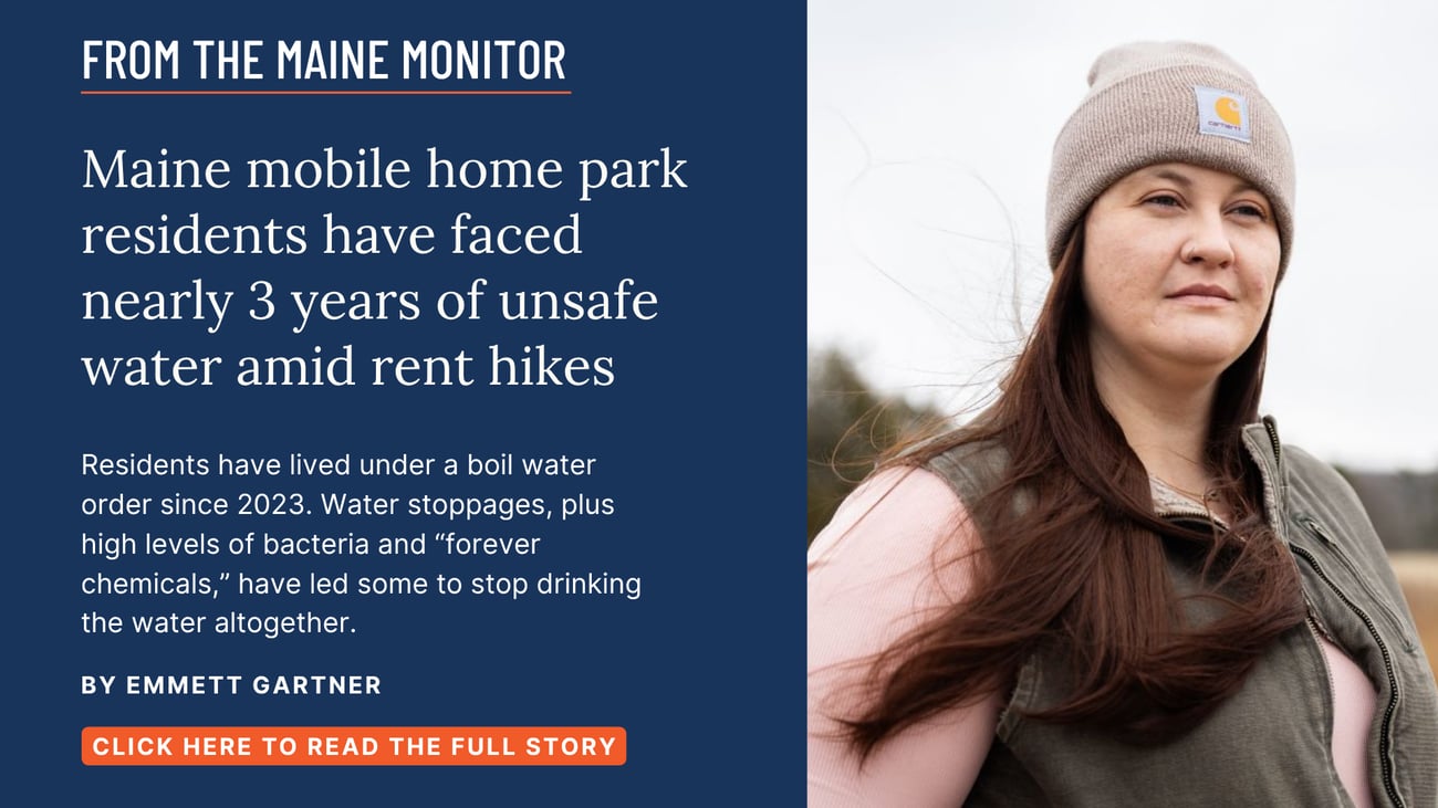 Maine mobile home park residents have faced nearly 3 years of unsafe water amid rent hikes. Residents have lived under a boil water order since 2023. Water stoppages, plus high levels of bacteria and “forever chemicals,” have led some to stop drinking the water altogether. Read this story by Emmett Gartner.