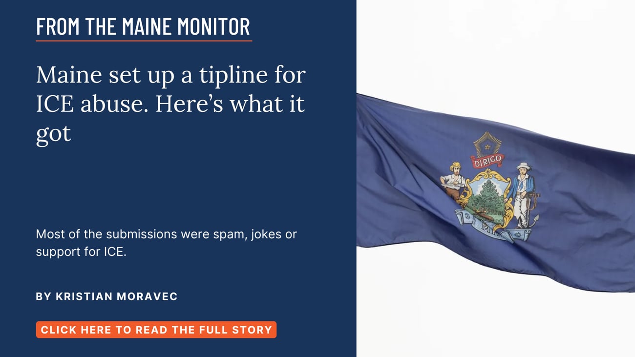 Maine set up a tipline for ICE abuse. Here’s what it got. Most of the submissions were spam, jokes or support for ICE. Read this story by Kristian Moravec.