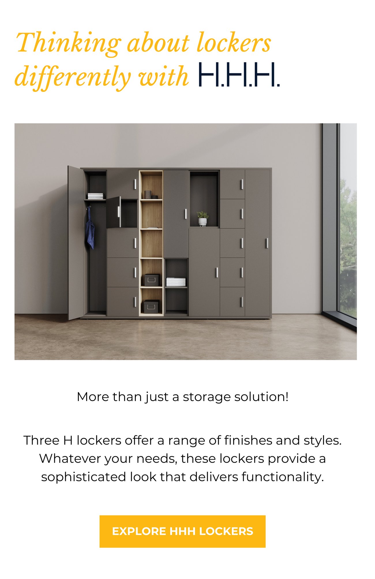 THINKING ABOUT LOCKERS DIFFERENTLY WITH H.H.H. More than just a storage solution! Three H lockers offer a range of finishes and styles. Whatever your needs, these lockers provide a sophisticated look that delivers functionality.> EXPLORE HHH LOCKERS