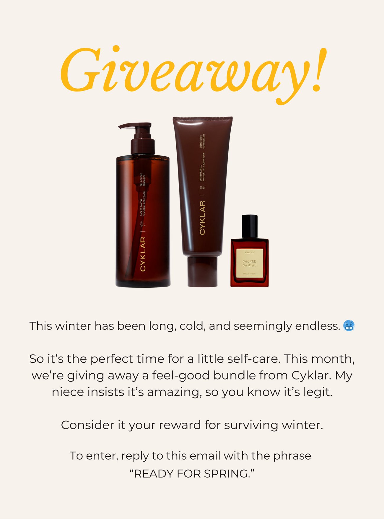 GIVEAWAY! This winter has been long, cold, and seemingly endless. 🥶 So it’s the perfect time for a little self-care. This month, we’re giving away a feel-good bundle from Cyklar. My niece insists it’s amazing, so you know it’s legit. Consider it your reward for surviving winter. To enter, reply to this email with the phrase “READY FOR SPRING.”