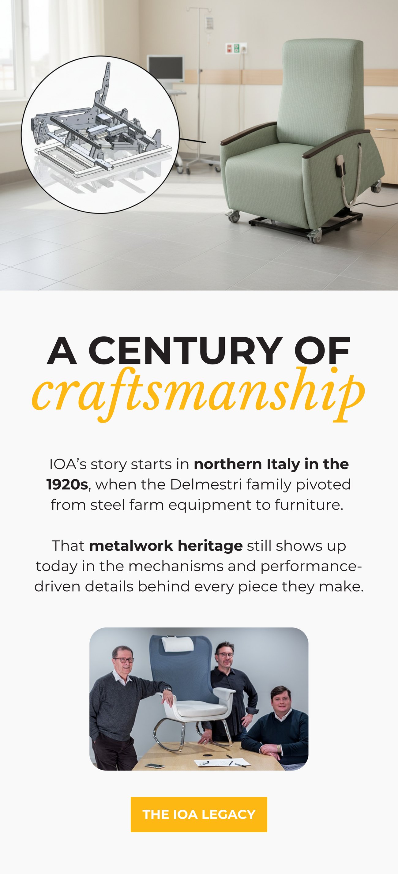 A CENTURY OF CRAFTSMANSHIP. IOA’s story starts in northern Italy in the 1920s, when the Delmestri family pivoted from steel farm equipment to furniture. That metalwork heritage still shows up today in the mechanisms and performance-driven details behind every piece they make. THE IOA LEGACY>>