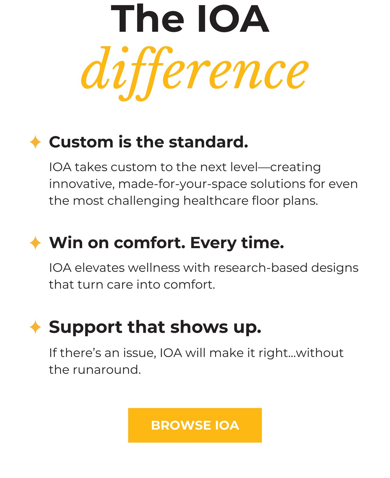 THE IOA DIFFERENCE. * Custom is the standard. IOA takes custom to the next level—creating innovative, made-for-your-space solutions for even the most challenging healthcare floor plans. * Win on comfort. Every time. IOA elevates wellness with research-based designs that turn care into comfort. * Support that shows up. If there’s an issue, IOA will make it right...without the runaround. BROWSE IOA>>