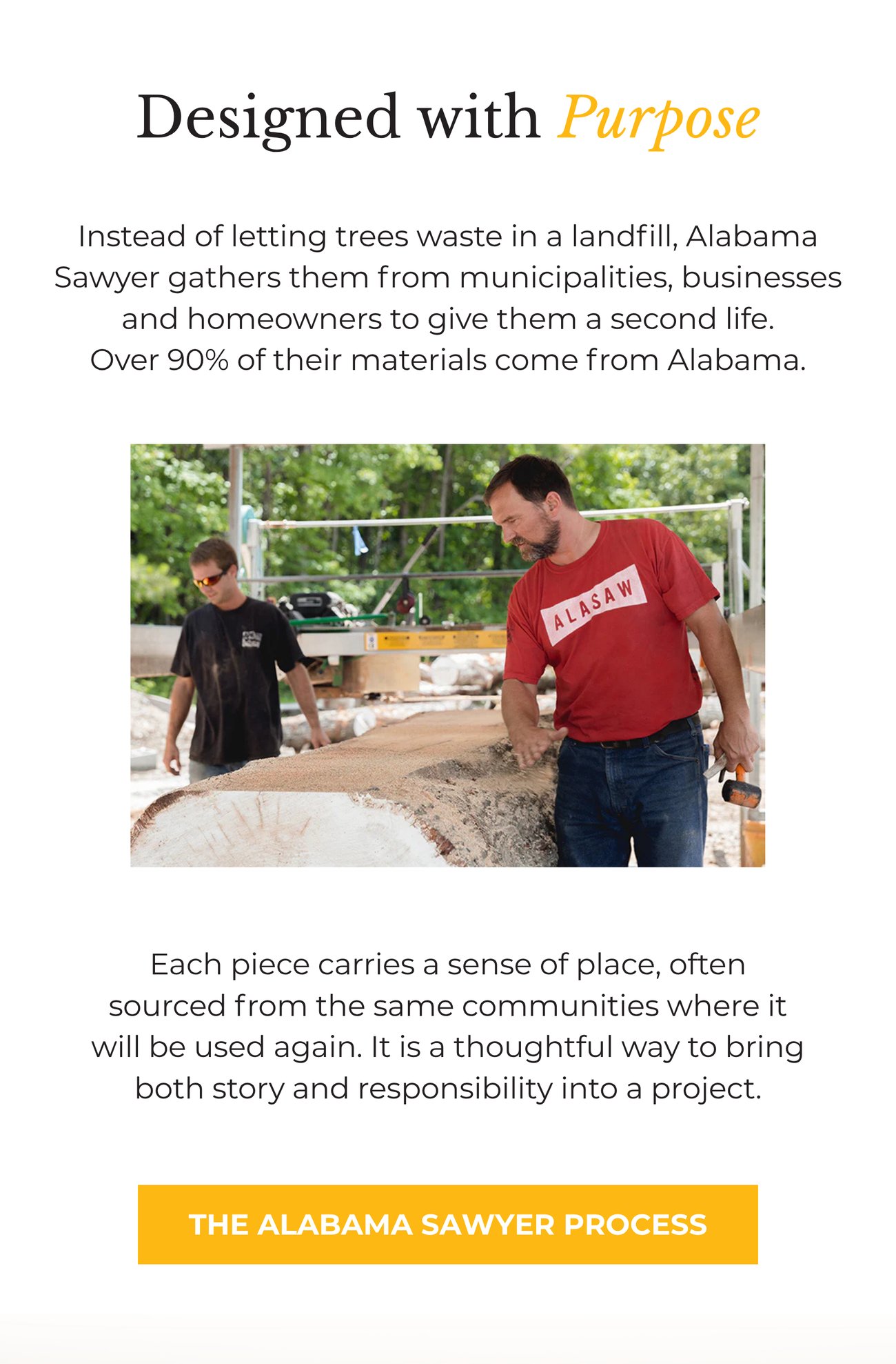 DESIGNED WITH PURPOSE: Instead of letting trees waste in a landfill, Alabama Sawyer gathers them from municipalities, businesses and homeowners to give them a second life. Over 90% of their materials come from Alabama. Each piece carries a sense of place, often sourced from the same communities where it will be used again. It is a thoughtful way to bring both story and responsibility into a project. THE ALABAMA SAWYER PROCESS>>