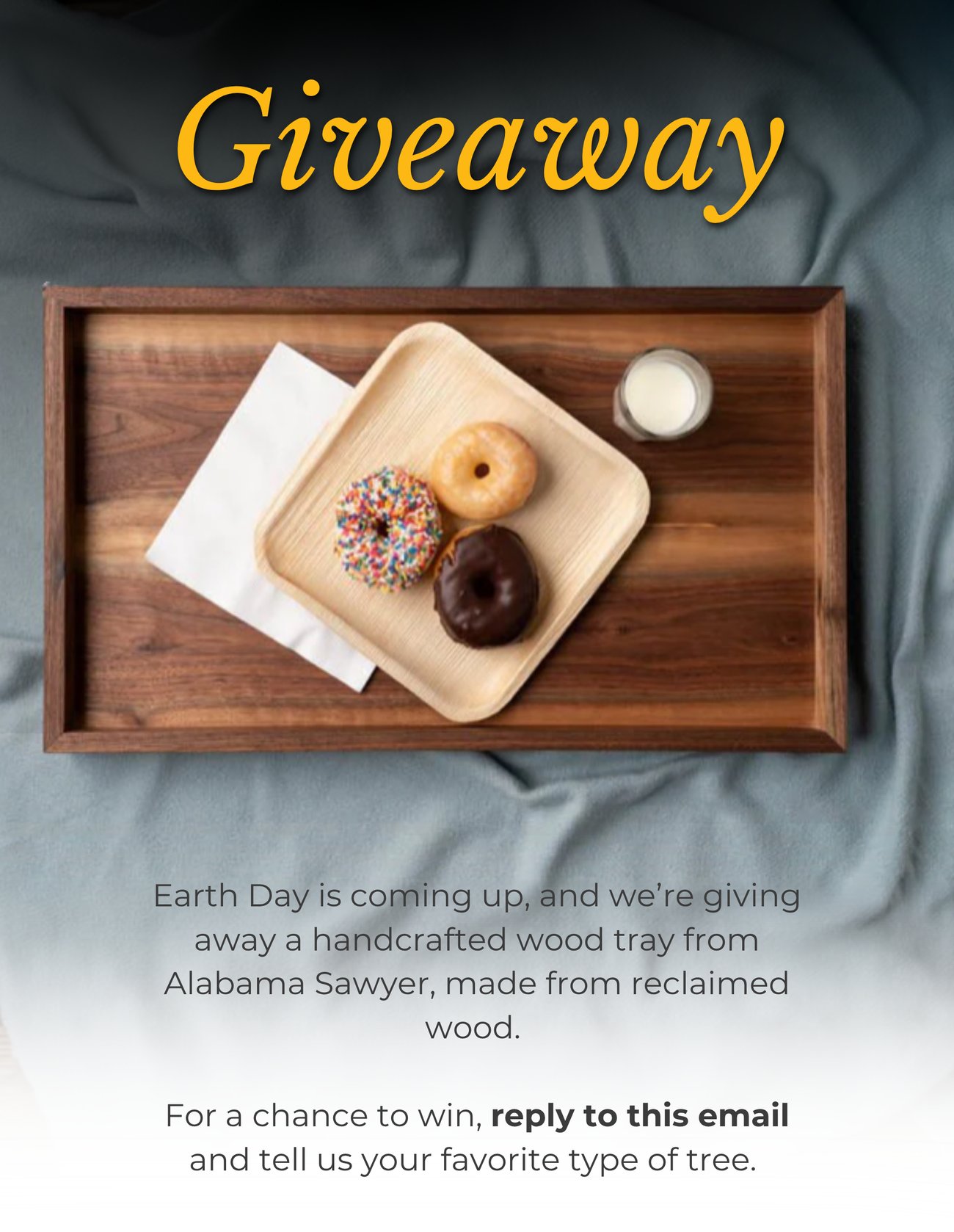 GIVEAWAY! Earth Day is coming up, and we’re giving away a handcrafted wood tray from Alabama Sawyer, made from reclaimed wood. For a chance to win, reply to this email and tell us your favorite type of tree.