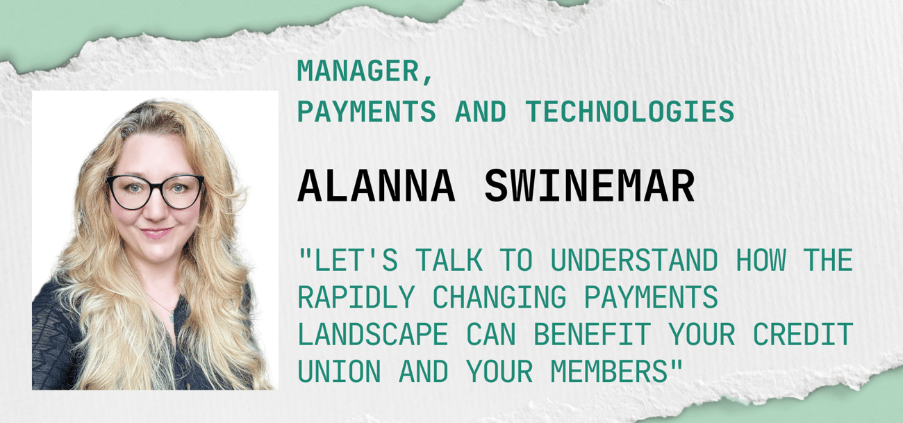 Alanna Swinemar "Let's talk to understand how the rapidly changing payments landscape can benefit your credit union and your members" Alanna Swinemar "Let's talk to understand how the rapidly changing payments landscape can benefit your credit union and your members"