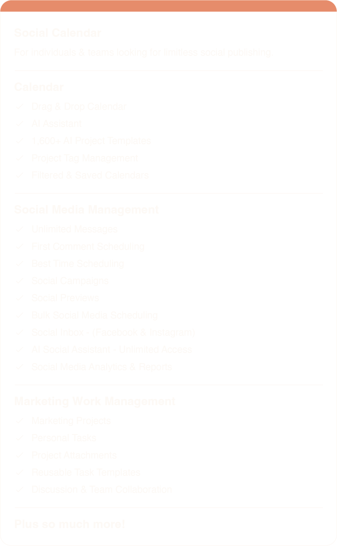Social Calendar For individuals & teams looking for limitless social publishing. Calendar * Limit 3 Users * Drag & Drop Calendar * AI Assistant * 1,600+ AI Project Templates * Project Tag Management * Filtered & Saved Calendars Social Media Management * 3 Social Profiles * Unlimited Messages * First Comment Scheduling * Social Campaigns * Social Previews * Bulk Social Media Scheduling * Social Inbox - (Facebook & LinkedIn) * AI Social Assistant - Unlimited Access * Social Media Analytics & Reports Marketing Work Management * Marketing Projects * Personal Tasks * Project Attachments * Reusable Task Templates * Discussion & Team Collaboration Plus SO much more!