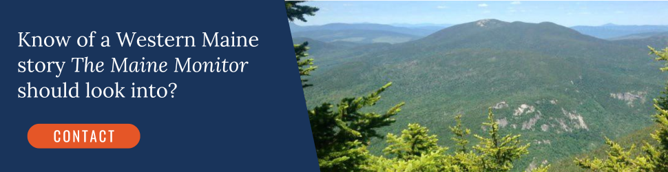 Know of a Western Maine story The Maine Monitor should look into? Click the image to contact our newsroom.
