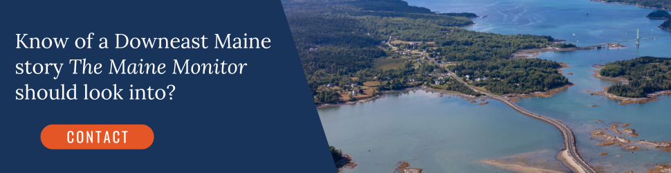 Know of a Downeast Maine story The Maine Monitor should look into? Click the banner to contact our newsroom. Know of a Downeast Maine story The Maine Monitor should look into? Click the banner to contact our newsroom.