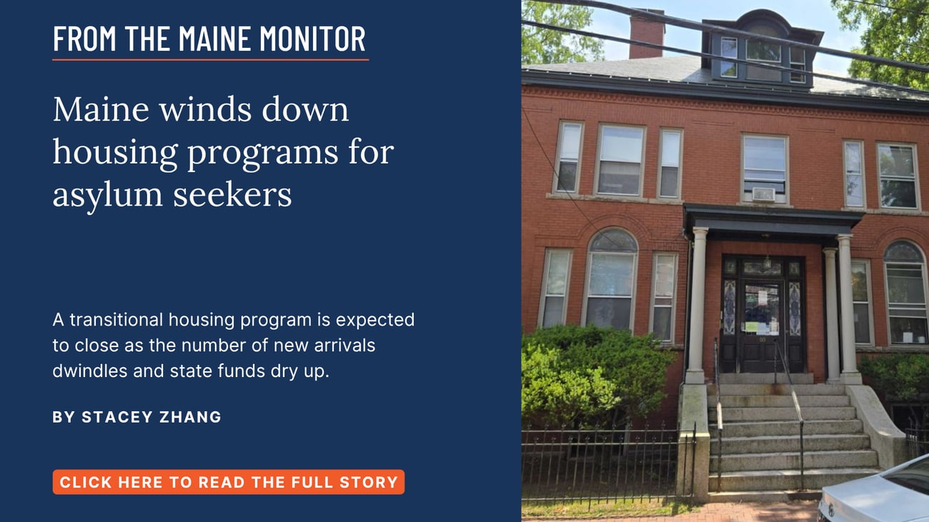 Maine winds down housing programs for asylum seekers. A transitional housing program is expected to close as the number of new arrivals dwindles and state funds dry up. Click the image to read this story by Stacey Zhang of The Maine Monitor.