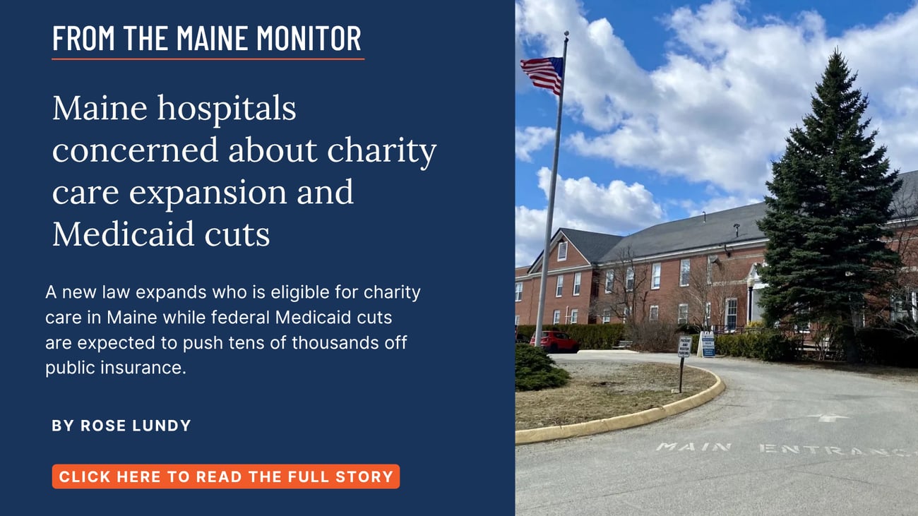 Maine hospitals concerned about charity care expansion and Medicaid cuts. A new law expands who is eligible for charity care in Maine while federal Medicaid cuts are expected to push tens of thousands off public insurance. Read this story by Rose Lundy of The Maine Monitor.