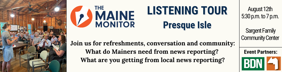 Join The Maine Monitor for a listening tour discussion in Presque Isle on August 12th from 5:30 p.m. to 7 p.m. at the Sargent Family Community Center. The conversation will center around what Mainers need from local news reporting. Join The Maine Monitor for a listening tour discussion in Presque Isle on August 12th from 5:30 p.m. to 7 p.m. at the Sargent Family Community Center. The conversation will center around what Mainers need from local news reporting.