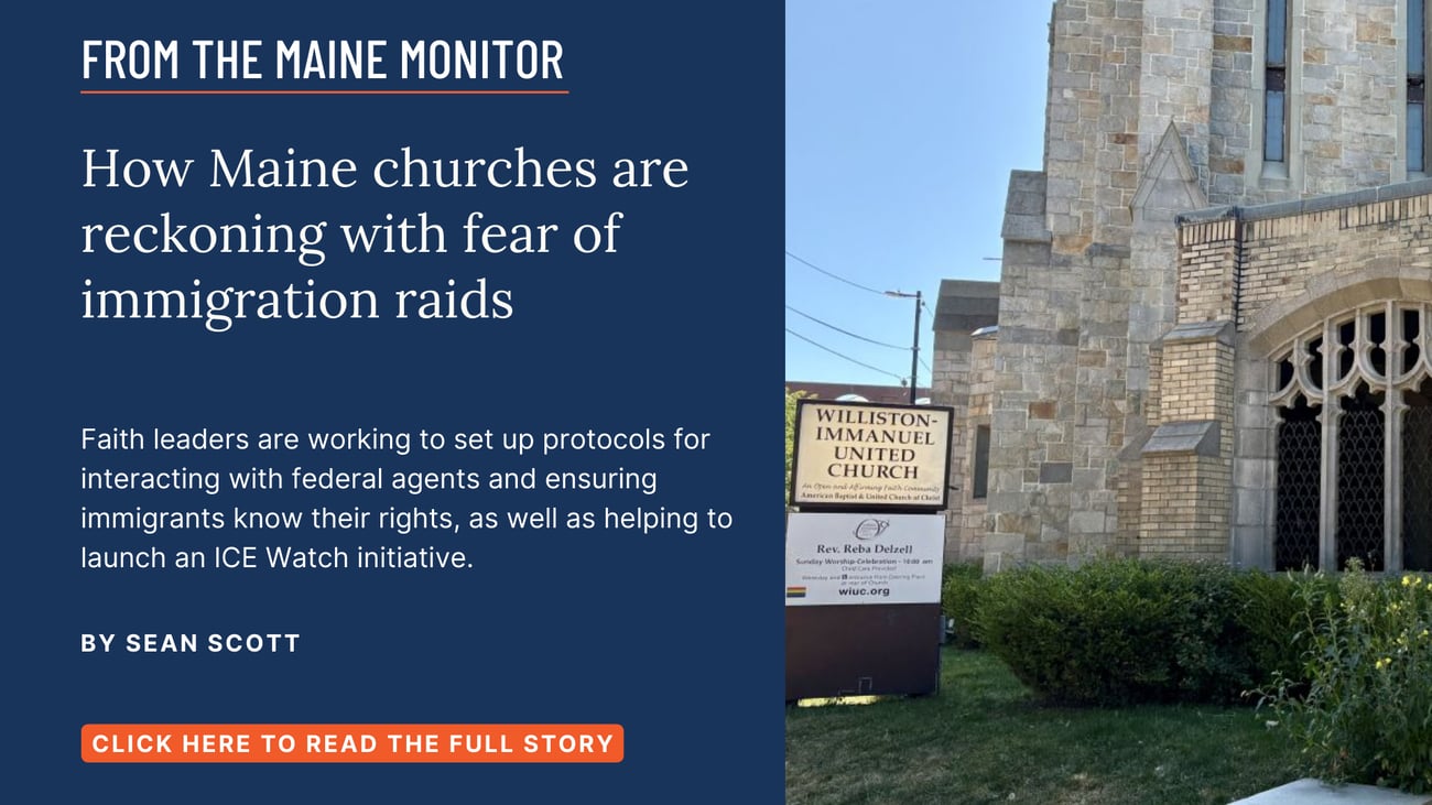 How Maine churches are reckoning with fear of immigration raids. Faith leaders are working to set up protocols for interacting with federal agents and ensuring immigrants know their rights, as well as helping to launch an ICE Watch initiative. Click the image to read this Maine Monitor story by Sean Scott.