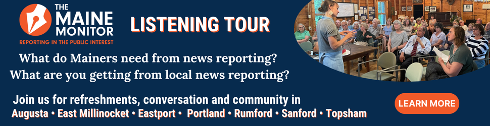 Join The Maine Monitor at upcoming stops on its listening tour to discuss what Mainers need from local news reporting. Click the banner to learn more.
