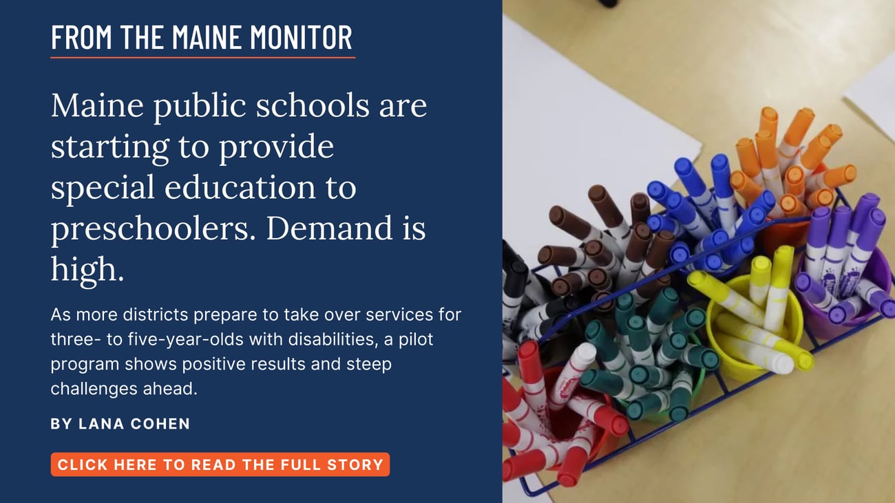 Maine public schools are starting to provide special education to preschoolers. Demand is high. As more districts prepare to take over services for three- to five-year-olds with disabilities, a pilot program shows positive results and steep challenges ahead. Click the image to read this Maine Monitor story by Lana Cohen.