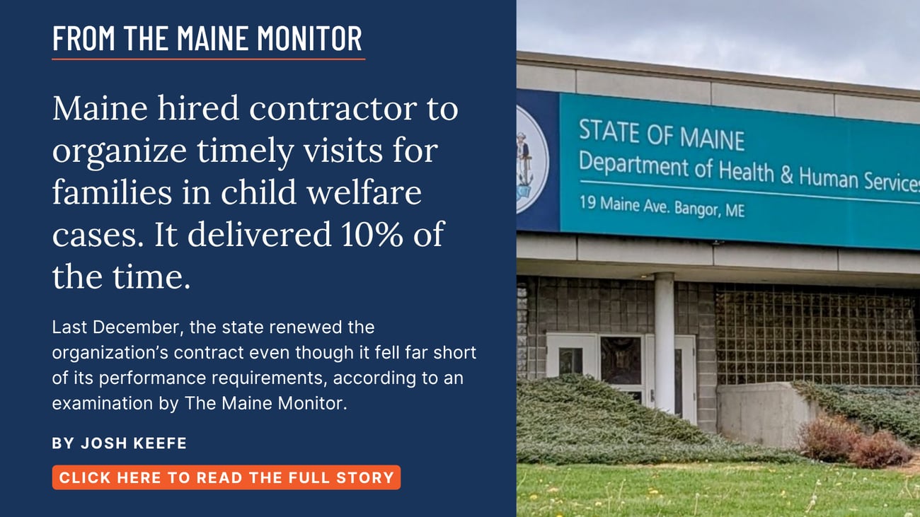 Maine hired contractor to organize timely visits for families in child welfare cases. It delivered 10% of the time. Last December, the state renewed the organization’s contract even though it fell far short of its performance requirements, according to an examination by The Maine Monitor. Read this Maine Monitor story by Josh Keefe.